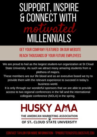 support,inspire
&connect with
millennials
motivated
We are proud to hail as the largest student­run organization at St Cloud
State University. As such we attract many amazing students from a
plethora of majors.
These members are our life blood and as an executive board we try to
provide them with the relevant experience to succeed in today's
business world.
It is only through our wonderful sponsors that we are able to provide
access to two regional conferences in the fall and the international
collegiate conference (NOLA) in the spring. 
Get your companyfeatured on our website
Reach thousands of your future employees
contact Taylor for more Information -Tpmoretter@stcloudstate.edu
 