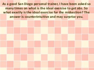 As a good San Diego personal trainer, I have been asked so
  many times on what is the ideal exercise to get abs. So
what exactly is the ideal exercise for the midsection? The
     answer is counterintuitive and may surprise you.
 