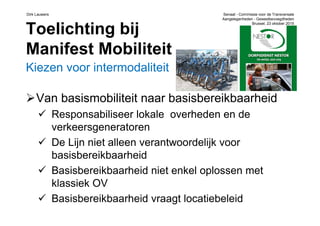 Dirk Lauwers Senaat - Commissie voor de Transversale
Aangelegenheden - Gewestbevoegdheden
Brussel, 23 oktober 2015
Toelichting bij
Manifest Mobiliteit
Kiezen voor intermodaliteit
Van basismobiliteit naar basisbereikbaarheid
Responsabiliseer lokale overheden en de
verkeersgeneratoren
De Lijn niet alleen verantwoordelijk voor
basisbereikbaarheid
Basisbereikbaarheid niet enkel oplossen met
klassiek OV
Basisbereikbaarheid vraagt locatiebeleid
 