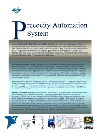 recocity Automation
SystemP
Within a short span of time, we have sharpened our skills in the relevant domain. Leveraging on our extensive
knowledge & experience in the field of Industrial Automation, we have come up with cost effective solutions.
Further, our technical competence, superior products & dedication to ongoing improvement in offering solutions
using their rich domain experience & networking with globally latest technological product suppliers makes us
competent than our competitors. Test & Measurement Automation team integrates high-performance PC-based
automated test, data acquisition and control systems for research, design, validation and manufacturing. Building
on more than 5 years of exp. in the domain of Test & Measurement Automation, we can help you find the right
solution for your problem.
In future being a part of design and development with Toshiba group of company’s .Toshiba Machine's origin can
be traced back more than a century to Shibaura Engineering Works Co., the forerunner of the Toshiba Corporation
established in 1875. Precocity Automation System test bench and machine design development liaison with two
IIT Alumni of AJ Precision & Automation after that cognize customized design standards with Toshiba Machine
design & development technical team
Precocity Automation System specialize in the field of Customized Test & Measurement automation also design
and development special purpose test bench for a wide range of applications, we not only understand the
importance of software, but we also believe software is the foundation of your measurement and control system.
Using National Instruments software, including our flagship product, the Lab VIEW graphical development
environment, increases your productivity in creating test, measurement, and automation solutions through data
acquisition, data analysis, and data visualization. Because our software architecture incorporates each of our
products, you can use these products separately or together to build your measurement and control system. This
area of measurement specialties provides for voltage, current, pressure and temperature in critical way for fast and
actual measurement systems. It is a PC based recording system which operate through windows based software that
display a real time actual data if required as well as plot graph and predefined data input fields
Incorporated in 2010, Precocity Automation System is an India based engineering solution
company formed with a vision to provide innovative engineering automation solution to a wide
array of industries. We specializes in the field of Customized Test & Measurement automation &
special purpose machines for a wide range of applications. We are a group of experts from
different hard core fields like mechanical, pneumatics, Hydraulics, electrical, Instrumentation and
Electronic Based Special Product as per Specification
 