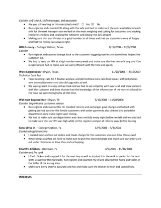 Cashier, self-check, shift manager, deli associate
 Are you still working in this role (check one)? ☐ Yes ☒ No 
 Ran registers and counted tills along with the safe and had to make sure the safe was balanced each
shift for the next manager also worked on the meat weighing and cutting for customers and cooking
rotisserie chickens and cleaning the rotisserie and closing the deli at night 
 Making sure that our IPH was at a good number at all times and that our customers were all happy
and that the money was always right.
HEB Grocery – College Station, Texas 7/15/2008 – 12/6/2008
Cashier
 Ran register and counted change back to the customer baggedgroceries and sometimes helped the
customer out.
 We had to keep our IPH at a high number every week and make sure the lines weren’t long and if on
a express lane had to make sure we were efficient with the time and speed.
West Corporation – Bryan, Texas 11/20/2006 – 4/15/2007
Technical Care Rep
 Took incoming calls for T-Mobile wireless and did technical care calls fixed issues with cell phones
sent out replacements and also did upgrades as well.
 We were graded on every call we took and we had to use empathy with every call and show concern
with the customer and show that we had the knowledge of the information of the matter at hand for
the issue we were trying to fix at that time.
Wal mart Supercenter – Bryan, TX 5/10/2004 – 11/20/2006
Cashier, lingerie and customer service
 Ran register and counted the till. Handled returns and exchanges gavechange and helped with
getting correct sizes for the female customers with under garments also cleaned and zoned the
department alone every night upon closing. 
 We had to make sure our department was clean and tidy every night before we left and we also had
to make sure that our IPH was high while on the register and put all returns away before leaving
Sonic drive in – College Station, Tx 12/5/2003 – 5/3/2004
Cook/carhop/drive thru
 I cooked food and ran out orders and made change for the customers also ran drive thru as well 
 While being a carhop we have to make sure to give the correct change and make sure our orders are
out under 3 minutes in drive thru and carhopping.
Church’s Chicken – Baytown, Tx 4/5/2001 – 11/28/2001
Cashier and fry cook
 I fried chicken and prepped it for the next day as well as stocked it in the walk in cooler for the next
shifts as well for the marinade. Ranregister and counted my till and cleaned the floors and tables in
the lobby of the eating area.
 Make sure every order is accurate and hot and make sure the chicken is fresh and cooked fully.

INTERESTS
 
