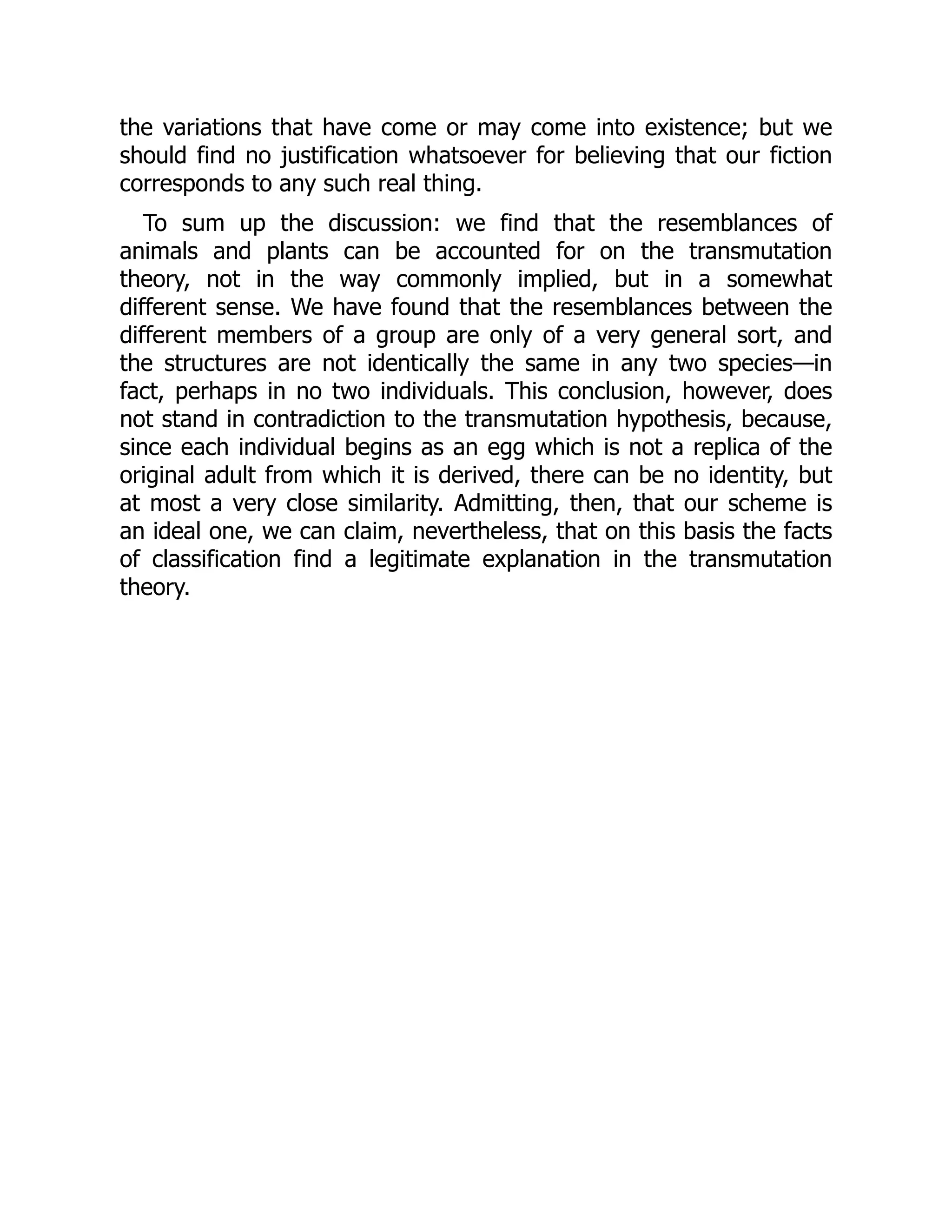 the variations that have come or may come into existence; but we
should find no justification whatsoever for believing that our fiction
corresponds to any such real thing.
To sum up the discussion: we find that the resemblances of
animals and plants can be accounted for on the transmutation
theory, not in the way commonly implied, but in a somewhat
different sense. We have found that the resemblances between the
different members of a group are only of a very general sort, and
the structures are not identically the same in any two species—in
fact, perhaps in no two individuals. This conclusion, however, does
not stand in contradiction to the transmutation hypothesis, because,
since each individual begins as an egg which is not a replica of the
original adult from which it is derived, there can be no identity, but
at most a very close similarity. Admitting, then, that our scheme is
an ideal one, we can claim, nevertheless, that on this basis the facts
of classification find a legitimate explanation in the transmutation
theory.
 