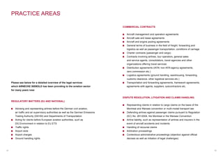 05
Please see below for a detailed overview of the legal services
which ARNECKE SIEBOLD has been providing to the aviation sector
for many years now:
REGULATORY MATTERS (EU AND NATIONAL)
Advising and representing airlines before the German civil aviation,
air traffic and air supervisory authorities as well as the German Emissions
Trading Authority (DEHSt) and Departments of Transportation
Acting for clients before European aviation authorities, such as
DG Environment in relation to EU ETS
Traffic rights
Airport slots
Airport charges
Ground handling rights
04
PRACTICE AREAS
COMMERCIAL CONTRACTS
Aircraft management and operation agreements
Aircraft sale and lease agreements
Aircraft and engine pooling agreements
General terms of business in the field of freight, forwarding and
logistics as well as passenger transportation, conditions of carriage
Charter contracts (passenger and cargo)
Contracts involving airlines, tour operators, general sales
and service agents, consolidators, travel agencies and other
organizations offering travel services
Distribution agreements (IATA/ non-IATA agency agreements,
zero commission etc.)
Logistics agreements (ground handling, warehousing, forwarding,
customs clearance, other logistical services etc.)
Transportation and forwarding agreements, framework agreements,
agreements with agents, suppliers, subcontractors etc.
DISPUTE RESOLUTION, LITIGATION AND CLAIMS HANDLING
Representing clients in relation to cargo claims on the basis of the
Montreal and Warsaw convention or multi-modal transport law
Defending airlines against passenger claims pursuant to Regulation
(EC) No. 261/2004, the Montreal or the Warsaw Convention
Airline liability, such as representation of airlines and insurers in the
event of aircraft accidents and incidents
Handling of recourse claims
Arbitration proceedings
Contentious administrative proceedings (objection against official
decrees as well as initiation of legal challenges)
 