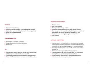 06 07
FINANCING
Aircraft and engine financing
Registration and de-registration of aircraft and aircraft mortgages
Legal and tax opinions, including title reports and closing opinions
Aircraft and engine repossession
Escrow services
CORPORATE MATTERS
Incorporation of companies in Germany
Mergers  acquisitions, including due diligence
Restructuring
TAX
Representation vis-à-vis the various German Main Customs Offices
(MCOs) regarding the German Air Travel Tax (ATT)
Filing of objections and complaints challenging the illegality of ATT
Advice on VAT related issues in connection with aircraft transactions
DISTRIBUTION AND PAYMENT
Ticketing issues
BSP/ CASS disputes
Fraud prevention / damage control
Introduction of new cashless and card-based payment methods
Risk management with respect to card system regulations, compliance
with payment card industry data security standards (PCI DSS)
Credit card issues, handling of chargebacks and penalties
Debt collection
ANTITRUST, COMPETITION
Representation of airlines before the EU Commission (DG Mobility 
Transport, DG Competition) and national competition authorities, e.g. in
connection with fuel surcharge investigations or merger notifications
Competition and deregulation in EU air traffic, merger control antitrust
and state aid
Introduction and management of compliance programs
Training courses for staff concerning “dawn raids” and other types of
investigations, e.g. by national law enforcement officials
Unfair competition issues (review of marketing strategies, pricing
schemes, advertisement campaigns, etc.)
 