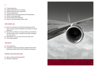 08 09
IT
IT project agreements
Software development and / or licensing
Software support and service agreements
Outsourcing agreements
Application service providing agreements (ASP Agreements)
Hosting-/ housing agreements
Data processing centre agreements
Advice on cross-border data protection issues
EMPLOYMENT LAW
Advice on all German and international employment and HR
issues, including contract management and handling of collective
agreements
Recruitment and retention, employee transfers, equal treatment
and discrimination issues, occupational and safety, immigration
and social security
Representation vis-à-vis works councils and trade unions
Post-merger integration
INSOLVENCY
Airline insolvencies
Consolidator and agency insolvencies, safeguarding the airlines’
interests with regard to BSP/ CASS transactions and payments
PROPERTY AND INFRASTRUCTURE
Sales, purchase and lease agreements
Relocation of operations
 