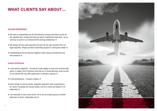 12
WHAT CLIENTS SAY ABOUT ...
HOLGER BUERSKENS:
» We wish to congratulate you for this fabulous success and thank you for all
the valuable time, energy and help you spent in getting the deal done. Let us
continue to build on our already terrific working relationship. «
» We always felt very well supported and led into the right direction from his
legal expertise. Holger provided outstanding support in closing this matter. «
» Outstanding job by the German litigators under trying circumstances and
time pressure. «
ULRICH STEPPLER:
» I trust Ulrich’s judgment – his advice is both legally on point and commercially
savvy. In reality, Ulrich functions more like an in-house attorney, since he acts
on our behalf with very little supervision or direction required. «
» A real professional – a lawyer’s lawyer. «
» Ulrich brings a common-sense, pragmatic approach when responding to
an inquiry, he grasps the issues quickly, and he is direct and logical in his
responses. «
» I am fortunate to have found Ulrich. He is one of a select group of outside
attorneys on whom I absolutely rely. «
13
 
