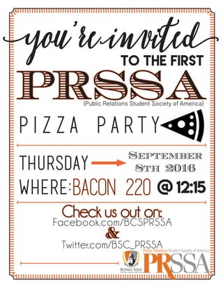 P i z z a p a r t y
you’re invitedTO THE First
PRSSA(Public Relations Student Society of America)
Thursday
Where:
Public Relations Student Society of America
September
8th 2016
Bacon 220 @ 12:15
Check us out on:Facebook.com/BCSPRSSA
Twitter.com/BSC_PRSSA
&
 