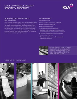 Large Commercial & Specialty
Specialty Property


Workable solutions for complex                                      THE RSA DIFFERENCE
risk challenges                                                     Requirements include:
RSA’s Canadian Specialty Property team has been a leading player    •	Minimum self-insured retention of $25,000
in the larger market and multinational segment for many years.
                                                                    •	Minimum premium of $50,000
We seek to fully understand your clients’ approaches to risk,
then tailor solutions to their specific needs. Our dedicated team   •	Well-constructed facilities
also works closely with our Risk Control Consultants to create      •	Adequately protected key exposures
workable solutions for more complex risk challenges. And, with an   •	Specialized underwriting, claims and engineering
in-house capacity of up to $400 million, we have the knowledge      	 protocols, depending on the complexity of the risk
and expertise to effectively handle these risks.
                                                                    •	Customers that are open to risk-management
                                                                    	 loss-control arrangements
                                                                    •	Operations headquartered in Canada and with
                                                                    	 international exposures




                                                                                        Our team will seek to fully
                                                                                        understand your clients’
                                                                                        various approaches to risk,
                                                                                        then tailor solutions to
                                                                                        their specific needs.



WE’RE BIG ON PARTNERSHIP
 