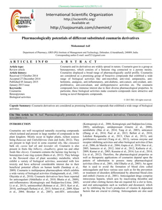 Asif / Chemistry International 1(1) (2015) 1-11
1
Article type:
Review article
Article history:
Received 13 October 2014
Accepted 27 December 2014
Published 05 January 2015
January 2015 issue
Keywords:
Coumarins
Benzopyrones
Biological activities
Coumarin and its derivatives are widely spread in nature. Coumarin goes to a group as
benzopyrones, which consists of a benzene ring connected to a pyrone moiety.
Coumarins displayed a broad range of pharmacologically useful profile. Coumarins
are considered as a promising group of bioactive compounds that exhibited a wide
range of biological activities like anti-microbial, anti-viral, antiparasitic, anti-
helmintic, analgesic, anti-inflammatory, anti-diabetic, anti-cancer, anti-oxidant, anti-
proliferative, anti-convulsant, and antihypertensive activities etc. The coumarin
compounds have immense interest due to their diverse pharmacological properties. In
particular, these biological activities make coumarin compounds more attractive and
testing as novel therapeutic compounds.
© 2015 ISO. All rights reserved.
Capsule Summary: Coumarin derivatives are considered as promising bioactive compounds that exhibited a wide range of biological
activities.
Cite This Article As: M. Asif. Pharmacologically potentials of different substituted coumarin derivatives. Chemistry International
1(1) (2015) 1-11.
INTRODUCTION
Coumarins are well recognized naturally occurring compounds
which isolated and present in large number of compounds in the
plant kingdom. Mostly occur in higher plants, richest sources
being Rutaceae and Umbelliferone (Jain and Joshi, 2012). They
are present in high level in some essential oils, like cinnamon
bark oil, cassia leaf oil and lavender oil. Coumarin is also
present in fruits like bilberry, cloudberry, green tea and other
foods like chicory. Coumarin contains the lactone ring having 1-
benzopyran-2-one ring system (Batra et al., 2012). They belongs
to the flavonoid class of plant secondary metabolite, which
exhibit a variety of biological activities, associated with low
toxicity and have achieved considerable interest due to their
beneficial potential effects on human health (Sandeep et al.,
2009). Coumarin is multipurpose pharmacophore which exhibits
a wide variety of biological activities (Gadaginmath, et al., 1995;
Olayinka et al., 2010). Coumarin derivatives have been reported
for anticoagulant (Abdelhafez et al., 2010; Bhatia et al., 2009),
anti-inflammatory (Kontogiorgis and Hadjipavlou-Litina. 2005;
Li et al., 2013), antimicrobial (Rehman et al., 2013; Keri et al.,
2010), antifungal (Šarkanj et al., 2013; Soltani et al., 2009; Khan
et al., 2004; Brooker et al., 2007), anti-HIV, antioxidant
(Kontogiorgis et al., 2006; Kontogiorgis and Hadjipavlou-Litina.
2003), antiallergic, antidepressant (Gnerre et al., 2000),
antidiabetic (Han et al., 2014; Tang et al., 2003), anticancer
(Zhang et al., 2014; Paul et al., 2013; Belluti et al., 2010;
Lakshmi Ranganatha et al., 2013; Chen et al., 2013), anti
proliferative, antiviral (Yang et al., 2011), various enzyme and
receptor inhibiting activities and other biological activities (Chen
et al., 2006; de Marchi et al., 2004; Gupta et al., 2010; Han et al.,
2005; Iannazzo et al., 2012; Jalal et al., 2012; Kathuria et al.,
2009; Kumar et al., 2005; Kusuma et al., 2014; Lee et al., 2014;
Liu et al., 2012). Therefore, the pharmacological properties as
well as therapeutic applications of coumarins depend upon the
pattern of substitution to possess many pharmacological
activities (Doss et al., 2001; Abd Elhafez et al., 2003). An agent
that is used to avoid the formation of blood clots called
anticoagulants and have various uses such as for the prevention
or treatment of disorders differentiated by abnormal blood clots
and emboli (Aurora et al., 2001). Anticoagulant drugs comprise
intravenous heparin, which acts by inactivating thrombin and
several other clotting factors that are required for a clot to form,
and oral anticoagulants such as warfarin and dicumarol, which
act by inhibiting the liver's production of vitamin K dependent
factors that are crucial to clotting. Anticoagulants are also used
Chemistry International 1(1) (2015) 1-11
Pharmacologically potentials of different substituted coumarin derivatives
Mohammad Asif
Department of Pharmacy, GRD (PG) Institute of Management and Technology, Dehradun, (Uttarakhand), 248009, India
Corresponding author E-mail: aasif321@gmail.com
A R T I C L E I N F O A B S T R A C T
 