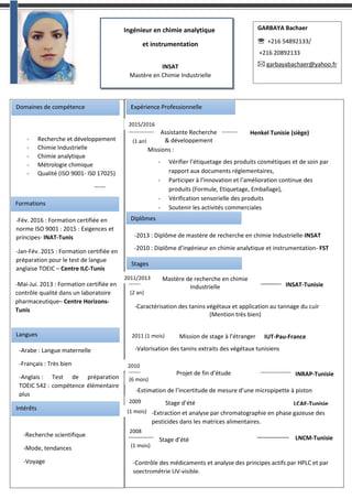Ingénieur en chimie analytique
et instrumentation
INSAT
Mastère en Chimie Industrielle
GARBAYA Bachaer
 +216 54892133/
+216 20892133
 garbayabachaer@yahoo.fr
Domaines de compétence Expérience Professionnelle
2015/2016
(1 an)
Assistante Recherche
& développement
Henkel Tunisie (siège)
Missions :
- Vérifier l’étiquetage des produits cosmétiques et de soin par
rapport aux documents réglementaires,
- Participer à l’innovation et l’amélioration continue des
produits (Formule, Etiquetage, Emballage),
- Vérification sensorielle des produits
- Soutenir les activités commerciales
- Recherche et développement
- Chimie Industrielle
- Chimie analytique
- Métrologie chimique
- Qualité (ISO 9001- IS0 17025)
Stages
2011/2013 Mastère de recherche en chimie
Industrielle INSAT-Tunisie
(2 an)
-Caractérisation des tanins végétaux et application au tannage du cuir
(Mention très bien)
2011 (1 mois) Mission de stage à l’étranger IUT-Pau-France
-Valorisation des tanins extraits des végétaux tunisiens
2010
Projet de fin d’étude INRAP-Tunisie
-Estimation de l’incertitude de mesure d’une micropipette à piston
(6 mois)
2009
(1 mois)
Stage d’été LCAE-Tunisie
-Extraction et analyse par chromatographie en phase gazeuse des
pesticides dans les matrices alimentaires.
2008
(1 mois)
Stage d’été LNCM-Tunisie
-Contrôle des médicaments et analyse des principes actifs par HPLC et par
spectrométrie UV-visible.
Formations
-Fév. 2016 : Formation certifiée en
norme ISO 9001 : 2015 : Exigences et
principes- INAT-Tunis
-Jan-Fév. 2015 : Formation certifiée en
préparation pour le test de langue
anglaise TOEIC – Centre ILC-Tunis
-Mai-Jui. 2013 : Formation certifiée en
contrôle qualité dans un laboratoire
pharmaceutique– Centre Horizons-
Tunis
Langues
Intérêts
-Arabe : Langue maternelle
-Français : Très bien
-Anglais : Test de préparation
TOEIC 542 : compétence élémentaire
plus
-Recherche scientifique
-Mode, tendances
-Voyage
Diplômes
-2013 : Diplôme de mastère de recherche en chimie Industrielle-INSAT
-2010 : Diplôme d’ingénieur en chimie analytique et instrumentation- FST
 