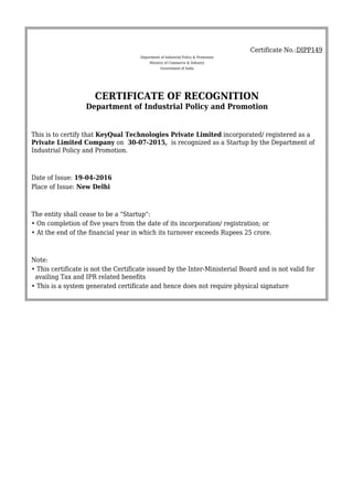 Certificate No.:DIPP149
Department of Industrial Policy & Promotion
Ministry of Commerce & Industry
Government of India
CERTIFICATE OF RECOGNITION
Department of Industrial Policy and Promotion
This is to certify that KeyQual Technologies Private Limited incorporated/ registered as a
Private Limited Company on 30-07-2015, is recognized as a Startup by the Department of
Industrial Policy and Promotion.
Date of Issue: 19-04-2016
Place of Issue: New Delhi
The entity shall cease to be a "Startup":
• On completion of five years from the date of its incorporation/ registration; or
• At the end of the financial year in which its turnover exceeds Rupees 25 crore.
Note:
• This certificate is not the Certificate issued by the Inter-Ministerial Board and is not valid for
availing Tax and IPR related benefits
• This is a system generated certificate and hence does not require physical signature
 