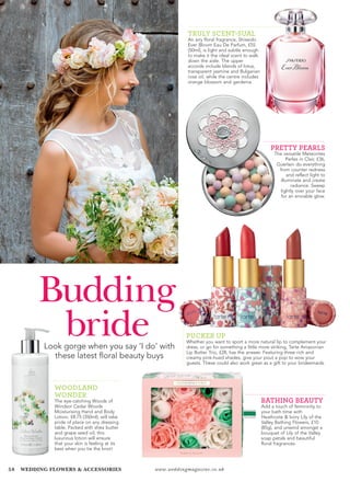 58 www.weddingmagazine.co.ukWEDDING FLOWERS & ACCESSORIES
Budding
brideLook gorge when you say ‘I do’ with
these latest floral beauty buys
PUCKER UP
Whether you want to sport a more natural lip to complement your
dress, or go for something a little more striking, Tarte Amazonian
Lip Butter Trio, £28, has the answer. Featuring three rich and
creamy pink-hued shades, give your pout a pop to wow your
guests. These could also work great as a gift to your bridesmaids.
WOODLAND
WONDER
The eye-catching Woods of
Windsor Cedar Woods
Moisturising Hand and Body
Lotion, £8.75 (350ml), will take
pride of place on any dressing
table. Packed with shea butter
and grape seed oil, this
luxurious lotion will ensure
that your skin is feeling at its
best when you tie the knot!
BATHING BEAUTY
Add a touch of femininity to
your bath time with
Heathcote & Ivory Lily of the
Valley Bathing Flowers, £10
(85g), and unwind amongst a
bouquet of Lily of the Valley
soap petals and beautiful
floral fragrances.
TRULY SCENT-SUAL
An airy floral fragrance, Shiseido
Ever Bloom Eau De Parfum, £55
(50ml), is light and subtle enough
to make it the ideal scent to walk
down the aisle. The upper
accords include blends of lotus,
transparent jasmine and Bulgarian
rose oil, while the centre includes
orange blossom and gardenia.
PRETTY PEARLS
The versatile Meteorites
Perles in Clair, £36,
Guerlain do everything
from counter redness
and reflect light to
illuminate and create
radiance. Sweep
lightly over your face
for an enviable glow.
 