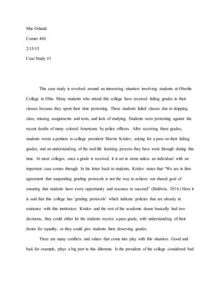 Mia Orlandi
Comm 460
2/15/15
Case Study #1
This case study is revolved around an interesting situation involving students at Oberlin
College in Ohio. Many students who attend this college have received failing grades in their
classes because they spent their time protesting. These students failed classes due to skipping
class, missing assignments and tests, and lack of studying. Students were protesting against the
recent deaths of many colored Americans by police officers. After receiving these grades,
students wrote a petition to college president Marvin Krislov, asking for a pass on their failing
grades, and an understanding of the real-life learning process they have went through during this
time. At most colleges, once a grade is received, it is set in stone unless an individual with an
important case comes through. In his letter back to students, Krislov states that “We are in firm
agreement that suspending grading protocols is not the way to achieve our shared goal of
ensuring that students have every opportunity and resource to succeed” (Baldwin, 2014.) Here it
is said that this college has ‘grading protocols’ which indicate policies that are already in
existence with this institution. Krislov and the rest of the academic deans basically had two
decisions, they could either let the students receive a pass grade, with understanding of their
desire for equality, or they could give students their deserving grades.
There are many conflicts and values that come into play with this situation. Good and
bad, for example, plays a big part in this dilemma. Is the president of the college considered bad
 