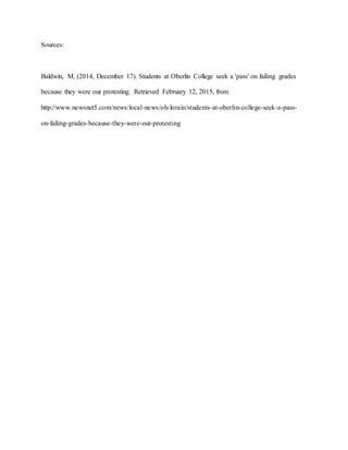 Sources:
Baldwin, M. (2014, December 17). Students at Oberlin College seek a 'pass' on failing grades
because they were out protesting. Retrieved February 12, 2015, from
http://www.newsnet5.com/news/local-news/oh-lorain/students-at-oberlin-college-seek-a-pass-
on-failing-grades-because-they-were-out-protesting
 