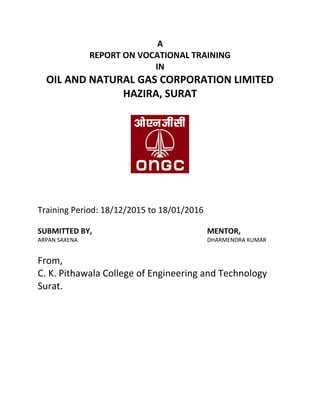 A
REPORT ON VOCATIONAL TRAINING
IN
OIL AND NATURAL GAS CORPORATION LIMITED
HAZIRA, SURAT
Training Period: 18/12/2015 to 18/01/2016
SUBMITTED BY, MENTOR,
ARPAN SAXENA DHARMENDRA KUMAR
From,
C. K. Pithawala College of Engineering and Technology
Surat.
 