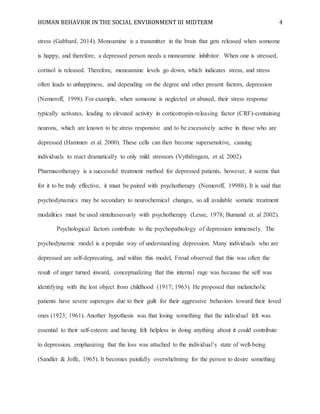 HUMAN BEHAVIOR IN THE SOCIAL ENVIRONMENT III MIDTERM 4
stress (Gabbard, 2014). Monoamine is a transmitter in the brain that gets released when someone
is happy, and therefore, a depressed person needs a monoamine inhibitor. When one is stressed,
cortisol is released. Therefore, monoamine levels go down, which indicates stress, and stress
often leads to unhappiness, and depending on the degree and other present factors, depression
(Nemeroff, 1998). For example, when someone is neglected or abused, their stress response
typically activates, leading to elevated activity in corticotropin-releasing factor (CRF)-containing
neurons, which are known to be stress responsive and to be excessively active in those who are
depressed (Hammen et al. 2000). These cells can then become supersensitive, causing
individuals to react dramatically to only mild stressors (Vythilingam, et al. 2002).
Pharmacotherapy is a successful treatment method for depressed patients, however, it seems that
for it to be truly effective, it must be paired with psychotherapy (Nemeroff, 1998b). It is said that
psychodynamics may be secondary to neurochemical changes, so all available somatic treatment
modalities must be used simultaneously with psychotherapy (Lesse, 1978; Burnand et. al 2002).
Psychological factors contribute to the psychopathology of depression immensely. The
psychodynamic model is a popular way of understanding depression. Many individuals who are
depressed are self-deprecating, and within this model, Freud observed that this was often the
result of anger turned inward, conceptualizing that this internal rage was because the self was
identifying with the lost object from childhood (1917; 1963). He proposed that melancholic
patients have severe superegos due to their guilt for their aggressive behaviors toward their loved
ones (1923; 1961). Another hypothesis was that losing something that the individual felt was
essential to their self-esteem and having felt helpless in doing anything about it could contribute
to depression, emphasizing that the loss was attached to the individual’s state of well-being
(Sandler & Joffe, 1965). It becomes painfully overwhelming for the person to desire something
 