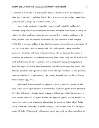 HUMAN BEHAVIOR IN THE SOCIAL ENVIRONMENT III MIDTERM 5
so unattainable. It has also been proposed that depressed patients often live for someone else
rather than for themselves, and when they feel like it is not working out, yet they cannot change
it, they may feel as though life is worthless (Arieti, 1977).
As previously mentioned, relationships are an essential part of life, and Bowlby’s
attachment theory stresses the how important the child’s attachment to the mother is (1969). He
explains that when attachment is disrupted due to parental loss or unstable attachment to the
parent, the child views him or herself as unlovable and feels abandoned by their caregiver
(1969). This is why many children in their adult lives become depressed during an experience of
loss, for it brings these childhood feelings back. The Psychodynamic Theory emphasizes
narcissistic vulnerability and fragile self-esteem in those who are depressed. In addition, it
emphasizes the seeking of a perfectionistic caretaking figure despite being sure that it will not be
found, and idealizing the self or significant other to compensate, leading to disappointment
which then triggers depression and self-devaluation and self-directed anger (Busch et al. 2004).
It has also been found that depression is often present with high comorbidity of other psychiatric
symptoms (Koehler 2015), such as anxiety; for example, too much panic can directly lead to
depression (Panksepp, 2014).
Sociological factors are equally as important to factor in, especially considering that
recent studies show a higher influence of environmental factors than genetic factors (Nemeroff,
2013). In a study done by Kendler and his colleagues, findings showed that the occurrence of
recent stressful events was the highest predictor of a depressive episode, with the influences of
interpersonal relations and temperament characterized by neuroticism trailing closely behind
(1993). In Kendler’s 1995 study, he and his colleagues found that individuals with the highest
genetic risk had a 1.1% probability of becoming majorly depressed, but when exposed to a life
 