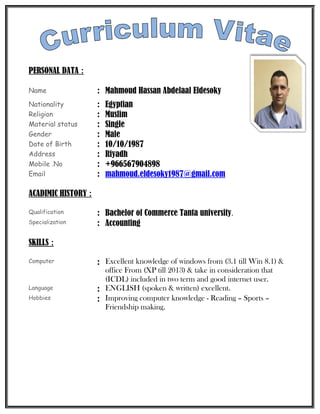 PERSONAL DATA :
Name : Mahmoud Hassan Abdelaal Eldesoky
Nationality : Egyptian
Religion : Muslim
Material status : Single
Gender : Male
Date of Birth : 10/10/1987
Address : Riyadh
Mobile .No : +966567904898
Email : mahmoud.eldesoky1987@gmail.com
ACADIMIC HISTORY :
Qualification : Bachelor of Commerce Tanta university.
Specialization : Accounting
SKILLS :
Computer : Excellent knowledge of windows from (3.1 till Win 8.1) &
office From (XP till 2013) & take in consideration that
(ICDL) included in two term and good internet user.
Language : ENGLISH (spoken & written) excellent.
Hobbies : Improving computer knowledge - Reading – Sports –
Friendship making.
 