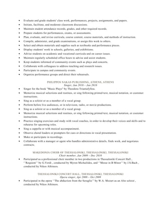 Evaluate and grade students' class work, performances, projects, assignments, and papers.
Initiate, facilitate, and moderate classroom discussions.
Maintain student attendance records, grades, and other required records.
Prepare students for performances, exams, or assessments.
Plan, evaluate, and revise curricula, course content, course materials, and methods of instruction.
Compile, administer, and grade examinations, or assign this work to others.
Select and obtain materials and supplies such as textbooks and performance pieces.
Display students' work in schools, galleries, and exhibitions.
Advise students on academic and vocational curricula and on career issues.
Maintain regularly scheduled office hours to advise and assist students.
Keep students informed of community events such as plays and concerts.
Collaborate with colleagues to address teaching and research issues.
Participate in campus and community events.
Organize performance groups and direct their rehearsals.
PHILIPPOS NAKAS PUBLISHING, ATHENS, ATHENS
Singer, Jan 2010 – Jan 2010
Singer for the book ''Music Plays'' by Theodora Triantafyllou.
Memorize musical selections and routines, or sing following printed text, musical notation, or customer
instructions.
Sing as a soloist or as a member of a vocal group.
Perform before live audiences, or in television, radio, or movie productions.
Sing as a soloist or as a member of a vocal group.
Memorize musical selections and routines, or sing following printed text, musical notation, or customer
instructions.
Practice singing exercises and study with vocal coaches, in order to develop their voices and skills and to
rehearse for upcoming roles.
Sing a cappella or with musical accompaniment.
Observe choral leaders or prompters for cues or directions in vocal presentation.
Make or participate in recordings.
Collaborate with a manager or agent who handles administrative details, finds work, and negotiates
contracts.
MAKEDONIA CHOIR OF THESSALONIKI, THESSALONIKI, THESSALONIKI
Choir member, Jan 2009 – Dec 2010
Participated as a professional choir member in two productions in Thessaloniki Concert Hall ,
‘’Requiem’’ by G.Verdi , conducted by Myron Michailides, and ‘’Messe in B Minor’’ by J.S.Bach ,
conducted by Nikos Athineos.
THESSALONIKI CONCERT HALL, THESSALONIKI, THESSALONIKI
Opera singer, Apr 2008 – Oct 2008
Participated in the opera ‘’The abduction from the Seraglio’’ by W.A. Mozart as an Alto soloist ,
conducted by Nikos Athineos.
 