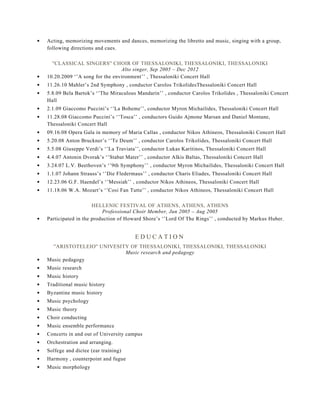 Acting, memorizing movements and dances, memorizing the libretto and music, singing with a group,
following directions and cues.
''CLASSICAL SINGERS'' CHOIR OF THESSALONIKI, THESSALONIKI, THESSALONIKI
Alto singer, Sep 2005 – Dec 2012
10.20.2009 ‘’A song for the environment’’ , Thessaloniki Concert Hall
11.26.10 Mahler’s 2nd Symphony , conductor Carolos TrikolidesThessaloniki Concert Hall
5.8.09 Bela Bartok’s ‘’The Miraculous Mandarin’’ , conductor Carolos Trikolides , Thessaloniki Concert
Hall
2.1.09 Giaccomo Puccini’s ‘’La Boheme’’, conductor Myron Michailides, Thessaloniki Concert Hall
11.28.08 Giaccomo Puccini’s ‘’Tosca’’ , conductors Guido Ajmone Marsan and Daniel Montane,
Thessaloniki Concert Hall
09.16.08 Opera Gala in memory of Maria Callas , conductor Nikos Athineos, Thessaloniki Concert Hall
5.20.08 Anton Bruckner’s ‘’Te Deum’’ , conductor Carolos Trikolides, Thessaloniki Concert Hall
5.5.08 Giuseppe Verdi’s ‘’La Traviata’’, conductor Lukas Karitinos, Thessaloniki Concert Hall
4.4.07 Antonin Dvorak’s ‘’Stabat Mater’’ , conductor Alkis Baltas, Thessaloniki Concert Hall
3.24.07 L.V. Beethoven’s ‘’9th Symphony’’ , conductor Myron Michailides, Thessaloniki Concert Hall
1.1.07 Johann Strauss’s ‘’Die Fledermaus’’ , conductor Charis Eliades, Thessaloniki Concert Hall
12.23.06 G.F. Haendel’s ‘’Messiah’’ , conductor Nikos Athineos, Thessaloniki Concert Hall
11.18.06 W.A. Mozart’s ‘’Cosi Fan Tutte’’ , conductor Nikos Athineos, Thessaloniki Concert Hall
HELLENIC FESTIVAL OF ATHENS, ATHENS, ATHENS
Professional Choir Member, Jun 2005 – Aug 2005
Participated in the production of Howard Shore’s ‘’Lord Of The Rings’’ , conducted by Markus Huber.
E D U C A T I O N
''ARISTOTELEIO'' UNIVESITY OF THESSALONIKI, THESSALONIKI, THESSALONIKI
Music research and pedagogy
Music pedagogy
Music research
Music history
Traditional music history
Byzantine music history
Music psychology
Music theory
Choir conducting
Music ensemble performance
Concerts in and out of University campus
Orchestration and arranging.
Solfege and dictee (ear training)
Harmony , counterpoint and fugue
Music morphology
 