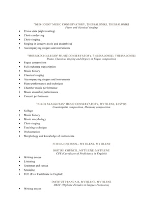 ''NEO ODEIO'' MUSIC CONSERVATORY, THESSALONIKI, THESSALONIKI
Piano and classical singing
Prima vista (sight reading)
Choir conducting
Choir singing
Singing in concerts (solo and ensembles)
Accompanying singers and instruments
''MOUSIKO KOLLEGIO'' MUSIC CONSERVATORY, THESSALONIKI, THESSALONIKI
Piano, Classical singing and Degree in Fugue composition
Fugue composition
Full orchestra transcription
Music history
Classical singing
Accompanying singers and instruments
Piano performance and technique
Chamber music performance
Music ensemble performance
Concert performance
''NIKOS SKALKOTAS'' MUSIC CONSERVATORY, MYTILENE, LESVOS
Counterpoint composition, Harmony composition
Solfege
Music history
Music morphology
Choir singing
Teaching technique
Orchestration
Morphology and knowledge of instruments
5TH HIGH SCHOOL , MYTILENE, MYTILENE
BRITISH COUNCIL, MYTILENE, MYTILENE
CPE (Certificate of Proficiency in English)
Writing essays
Listening
Grammar and syntax
Speaking
FCE (First Certificate in English)
INSTITUT FRANCAIS, MYTILENE, MYTILENE
DELF (Diplome d'etudes in langues Francaise)
Writing essays
 