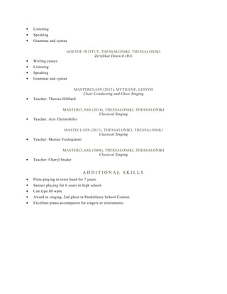 Listening
Speaking
Grammar and syntax
GOETHE INTITUT, THESSALONIKI, THESSALONIKI
Zertifikat Deutsch (B1)
Writing essays
Listening
Speaking
Grammar and syntax
MASTERCLASS (2015), MYTILENE, LESVOS
Choir Conducting and Choir Singing
Teacher: Therees Hibbard
MASTERCLASS (2014), THESSALONIKI, THESSALONIKI
Classical Singing
Teacher: Aris Christofellis
MASTECLASS (2013), THESSALONIKI, THESSALONIKI
Classical Singing
Teacher: Marina Voulogianni
MASTERCLASS (2008), THESSALONIKI, THESSALONIKI
Classical Singing
Teacher: Cheryl Studer
A D D I T I O N A L S K I L L S
Flute playing in town band for 7 years.
Santuri playing for 6 years in high school.
Can type 60 wpm
Award in singing, 2nd place in Panhellenic School Contest.
Excellent piano accompanist for singers or instruments.
 