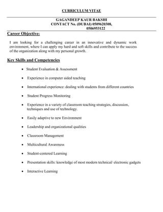 CURRICULUM VITAE
GAGANDEEP KAUR BAKSHI
CONTACT No. (DUBAI) 0509620308,
0506953122
Career Objective:
I am looking for a challenging career in an innovative and dynamic work
environment, where I can apply my hard and soft skills and contribute to the success
of the organization along with my personal growth.
Key Skills and Competencies
 Student Evaluation & Assessment
 Experience in computer aided teaching
 International experience: dealing with students from different countries
 Student Progress Monitoring
 Experience in a variety of classroom teaching strategies, discussion,
techniques and use of technology.
 Easily adaptive to new Environment
 Leadership and organizational qualities
 Classroom Management
 Multicultural Awareness
 Student-centered Learning
 Presentation skills: knowledge of most modern technical/ electronic gadgets
 Interactive Learning
 