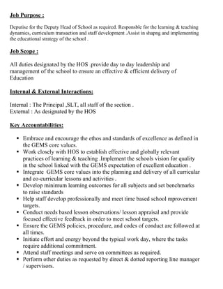 Job Purpose :
Deputise for the Deputy Head of School as required. Responsble for the learning & teaching
dynamics, curriculum transaction and staff development .Assist in shapng and implementing
the educational strategy of the school .
Job Scope :
All duties designated by the HOS .provide day to day leadership and
management of the school to ensure an effective & efficient delivery of
Education
Internal & External Interactions:
Internal : The Principal ,SLT, all staff of the section .
External : As designated by the HOS
Key Accountabilities:
 Embrace and encourage the ethos and standards of excellence as defined in
the GEMS core values.
 Work closely with HOS to establish effective and globally relevant
practices of learning & teaching .Implement the schools vision for quality
in the school linked with the GEMS expectation of excellent education .
 Integrate GEMS core values into the planning and delivery of all curricular
and co-curricular lessons and activities .
 Develop minimum learning outcomes for all subjects and set benchmarks
to raise standards
 Help staff develop professionally and meet time based school mprovement
targets.
 Conduct needs based lesson observations/ lesson appraisal and provide
focused effective feedback in order to meet school targets.
 Ensure the GEMS policies, procedure, and codes of conduct are followed at
all times.
 Initiate effort and energy beyond the typical work day, where the tasks
require additional commitment.
 Attend staff meetings and serve on committees as required.
 Perform other duties as requested by direct & dotted reporting line manager
/ supervisors.
 