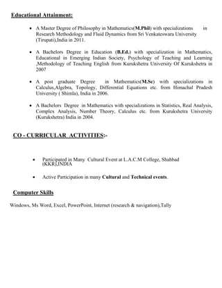 Educational Attainment:
 A Master Degree of Philosophy in Mathematics(M.Phil) with specializations in
Research Methodology and Fluid Dynamics from Sri Venkateswara University
(Tirupati),India in 2011.
 A Bachelors Degree in Education (B.Ed.) with specialization in Mathematics,
Educational in Emerging Indian Society, Psychology of Teaching and Learning
,Methodology of Teaching English from Kurukshetra University Of Kurukshetra in
2007
 A post graduate Degree in Mathematics(M.Sc) with specializations in
Calculus,Algebra, Topology, Differential Equations etc. from Himachal Pradesh
University ( Shimla), India in 2006.
 A Bachelors Degree in Mathematics with specializations in Statistics, Real Analysis,
Complex Analysis, Number Theory, Calculus etc. from Kurukshetra University
(Kurukshetra) India in 2004.
CO - CURRICULAR ACTIVITIES:-
 Participated in Many Cultural Event at L.A.C.M College, Shahbad
(KKR),INDIA
 Active Participation in many Cultural and Technical events.
Computer Skills
Windows, Ms Word, Excel, PowerPoint, Internet (research & navigation),Tally
 