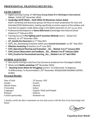 PROFESSIONAL TRAININGS RECIEVED:-
GEMS GROUP
 Digital Learning Traning of VLE Focus Group Dubai III in Wellington International
School , DUBAI (18th
November 2014)
 Cambridge IGCSE Maths – Keith White IN Winchester School ,Dubai
Keith’s workshop and discussion groups will focus on exam preparation for Core and
Extended IGCSE Mathematics, looking specifically at certain aspects of the syllabus and
how best to support a wide ability range in the Maths classroom on (24th January 2015).
 Professional Development in Gems Skills Event (Cambridge International School
Dubai) on 5th
February 2015
 Training Course in Fire Fighting and P revention Methods Level 1 (Dubai Civil
Defence) on 13th
December 2014
 ICT_Gamify the Classroom on 7th
May 2015
 DLP5_ALL_Developing Innovation within your Current Curriculum on 20th
May 2015
 Effective mentoring of teachers on 4th
June 2015
 FLP3_Operational Planning and Evaluation _ ALL _ Module 3 on 5th
January 2016
 FLP4_Lesson Observation and Feedback _ ALL _ Module 4 on 8th
February 2016
 FLP5_Creative for Personalised Learning_ ALL _ Module 5 on 11th
April 2016
OTHER AGENCIES
 One month training in tally from City Commerce Academy from Chandigarh (INDIA)
 Whats work Maths workshop (10th
November 2014)
 Boosting Exams Marks for Struggling Learners To Understand, To Diagnose,
To Differentiate, To Accommodate! ( 19th
November 2014)(LEXION READING CENTER ,
DUBAI)
Personal Details:
Date of birth : 29 January 1985
Gender : Female
Marital Status : Married
Citizenship : Indian
Languages : English, Hindi and Punjabi
Religion : Sikhism
Current sponsorship : Husband visa
I, hereby certify the above statements are true and correct with the best of my knowledge and
belief.
Gagandeep Kaur Bakshi
 