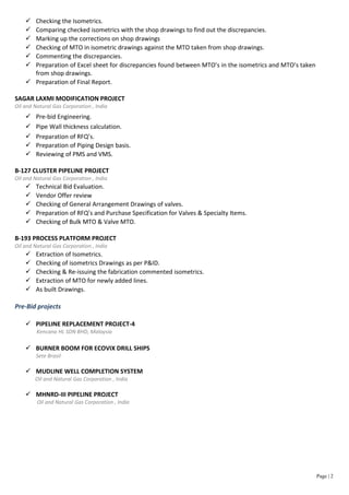  Checking the Isometrics.
 Comparing checked isometrics with the shop drawings to find out the discrepancies.
 Marking up the corrections on shop drawings
 Checking of MTO in isometric drawings against the MTO taken from shop drawings.
 Commenting the discrepancies.
 Preparation of Excel sheet for discrepancies found between MTO’s in the isometrics and MTO’s taken
from shop drawings.
 Preparation of Final Report.
SAGAR LAXMI MODIFICATION PROJECT
Oil and Natural Gas Corporation , India
 Pre-bid Engineering.
 Pipe Wall thickness calculation.
 Preparation of RFQ’s.
 Preparation of Piping Design basis.
 Reviewing of PMS and VMS.
B-127 CLUSTER PIPELINE PROJECT
Oil and Natural Gas Corporation , India
 Technical Bid Evaluation.
 Vendor Offer review
 Checking of General Arrangement Drawings of valves.
 Preparation of RFQ’s and Purchase Specification for Valves & Specialty Items.
 Checking of Bulk MTO & Valve MTO.
B-193 PROCESS PLATFORM PROJECT
Oil and Natural Gas Corporation , India
 Extraction of Isometrics.
 Checking of isometrics Drawings as per P&ID.
 Checking & Re-issuing the fabrication commented isometrics.
 Extraction of MTO for newly added lines.
 As built Drawings.
Pre-Bid projects
 PIPELINE REPLACEMENT PROJECT-4
Kencana HL SDN BHD, Malaysia
 BURNER BOOM FOR ECOVIX DRILL SHIPS
Sete Brasil
 MUDLINE WELL COMPLETION SYSTEM
Oil and Natural Gas Corporation , India
 MHNRD-III PIPELINE PROJECT
Oil and Natural Gas Corporation , India
Page | 2
 