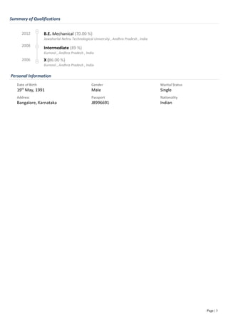 Summary of Qualifications
Personal Information
Page | 3
2012 B.E. Mechanical (70.00 %)
Jawaharlal Nehru Technological University , Andhra Pradesh , India
2008
Intermediate (89 %)
Kurnool , Andhra Pradesh , India
2006 X (86.00 %)
Kurnool , Andhra Pradesh , India
Date of Birth
19th
May, 1991
Gender
Male
Marital Status
Single
Address
Bangalore, Karnataka
Passport
J8996691
Nationality
Indian
 