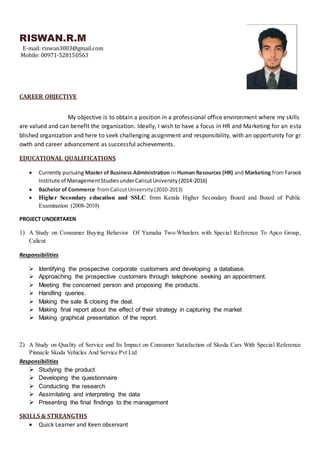 RISWAN.R.M
E-mail: riswan3003@gmail.com
Mobile: 00971-528150563
CAREER OBJECTIVE
My objective is to obtain a position in a professional office environment where my skills
are valued and can benefit the organization. Ideally, I wish to have a focus in HR and Marketing for an esta
blished organization and here to seek challenging assignment and responsibility, with an opportunity for gr
owth and career advancement as successful achievements.
EDUCATIONAL QUALIFICATIONS
 Currently pursuing Master of Business Administration in Human Resources (HR) and Marketing from Farook
Institute of ManagementStudiesunderCalicutUniversity(2014-2016)
 Bachelor of Commerce fromCalicutUniversity(2010-2013)
 Higher Secondary education and SSLC from Kerala Higher Secondary Board and Board of Public
Examination (2008-2010)
PROJECT UNDERTAKEN
1) A Study on Consumer Buying Behavior Of Yamaha Two-Wheelers with Special Reference To Apco Group,
Calicut
Responsibilities
 Identifying the prospective corporate customers and developing a database.
 Approaching the prospective customers through telephone seeking an appointment.
 Meeting the concerned person and proposing the products.
 Handling queries.
 Making the sale & closing the deal.
 Making final report about the effect of their strategy in capturing the market
 Making graphical presentation of the report.
2) A Study on Quality of Service and Its Impact on Consumer Satisfaction of Skoda Cars With Special Reference
Pinnacle Skoda Vehicles And Service Pvt Ltd
Responsibilities
 Studying the product
 Developing the questionnaire
 Conducting the research
 Assimilating and interpreting the data
 Presenting the final findings to the management
SKILLS & STREANGTHS
 Quick Learner and Keen observant
 