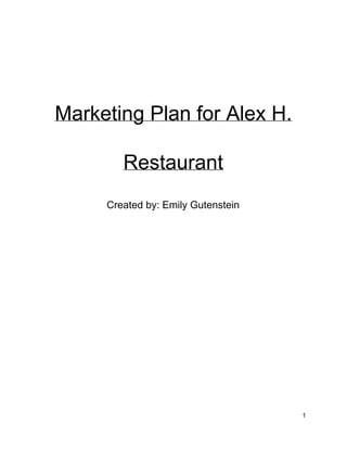  
 
 
 
Marketing Plan for Alex H. 
Restaurant 
Created by: Emily Gutenstein 
 
 
 
 
 
 
 
 
 
 
 
 
1 
 