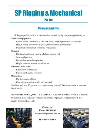 SP Rigging & Mechanical
Pty Ltd
!
Company profile
!
SP Rigging & Mechanical is an Australian owned, family company specialising in: 
Mechanical pipework: !
- Chiller, Boiler, Condenser, AHU, PAC units, and Co-generators. in any size!
- Steel, Copper, Polypropylene, PVC, Stainless Steel pipe systems!
- Industrial, commercial, or marine applications 
Rigging: !
- Plant and equipment rigging (chillers, pumps, etc)!
- Structural erection !
- Removal of redundant plant etc.!
- Height safety works and certiﬁcations 
Structural Steel Work:!
- Fabrication and erection!
- Repair welding and solutions 
Demolition:!
- Plant room demolition !
- Concrete penetration works and removal 
Totalling well over 25 years of experience among our staff. We aim to assist in any task
big or small.!
-  
We believe SERVICE, QUALITY & INTEGRITY are vital in today’s world. It is our aim
to maintain these standards with our customers, employees, suppliers & with the
greater community as well.!
!
Contact Us:!
Phone: 0412996146!
spodmore@optusnet.com.au!
!
ABN: 95 610 909 978
 