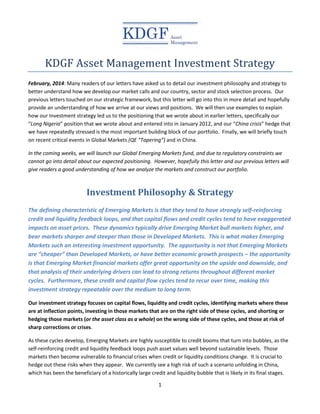 1
KDGF Asset Management Investment Strategy
February, 2014: Many readers of our letters have asked us to detail our investment philosophy and strategy to
better understand how we develop our market calls and our country, sector and stock selection process. Our
previous letters touched on our strategic framework, but this letter will go into this in more detail and hopefully
provide an understanding of how we arrive at our views and positions. We will then use examples to explain
how our Investment strategy led us to the positioning that we wrote about in earlier letters, specifically our
“Long Nigeria” position that we wrote about and entered into in January 2012, and our “China crisis” hedge that
we have repeatedly stressed is the most important building block of our portfolio. Finally, we will briefly touch
on recent critical events in Global Markets (QE “Tapering”) and in China.
In the coming weeks, we will launch our Global Emerging Markets fund, and due to regulatory constraints we
cannot go into detail about our expected positioning. However, hopefully this letter and our previous letters will
give readers a good understanding of how we analyze the markets and construct our portfolio.
Investment Philosophy & Strategy
The defining characteristic of Emerging Markets is that they tend to have strongly self-reinforcing
credit and liquidity feedback loops, and that capital flows and credit cycles tend to have exaggerated
impacts on asset prices. These dynamics typically drive Emerging Market bull markets higher, and
bear markets sharper and steeper than those in Developed Markets. This is what makes Emerging
Markets such an interesting investment opportunity. The opportunity is not that Emerging Markets
are “cheaper” than Developed Markets, or have better economic growth prospects – the opportunity
is that Emerging Market financial markets offer great opportunity on the upside and downside, and
that analysis of their underlying drivers can lead to strong returns throughout different market
cycles. Furthermore, these credit and capital flow cycles tend to recur over time, making this
investment strategy repeatable over the medium to long term.
Our investment strategy focuses on capital flows, liquidity and credit cycles, identifying markets where these
are at inflection points, investing in those markets that are on the right side of these cycles, and shorting or
hedging those markets (or the asset class as a whole) on the wrong side of these cycles, and those at risk of
sharp corrections or crises.
As these cycles develop, Emerging Markets are highly susceptible to credit booms that turn into bubbles, as the
self-reinforcing credit and liquidity feedback loops push asset values well beyond sustainable levels. Those
markets then become vulnerable to financial crises when credit or liquidity conditions change. It is crucial to
hedge out these risks when they appear. We currently see a high risk of such a scenario unfolding in China,
which has been the beneficiary of a historically large credit and liquidity bubble that is likely in its final stages.
 