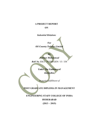 A PROJECT REPORT
ON
Industrial Relations
For
Oil Country Tubular Limited
By
Subhan Mohammad
Roll No. ESCI / PGDM-GEN / 13 / 338
Under The Guidance of
KuldipRai
In partial fulfillment of
POST GRADUATE DIPLOMA IN MANAGEMENT
ENGINEERING STAFF COLLEGE OF INDIA
HYDERABAD
(2013 – 2015)
 