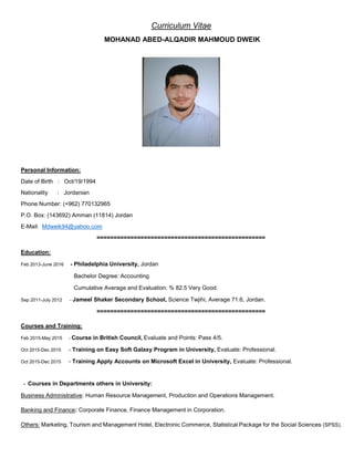 Curriculum Vitae
MOHANAD ABED-ALQADIR MAHMOUD DWEIK
Personal Information:
Date of Birth : Oct/19/1994
Nationality : Jordanian
Phone Number: (+962) 770132965
P.O. Box: (143692) Amman (11814) Jordan
E-Mail: Mdweik94@yahoo.com
==================================================
Education:
Feb 2013-June 2016 - Philadelphia University, Jordan
Bachelor Degree: Accounting
Cumulative Average and Evaluation: % 82.5 Very Good.
Sep 2011-July 2012 - Jameel Shaker Secondary School, Science Twjihi, Average 71.6, Jordan.
==================================================
Courses and Training:
Feb 2015-May 2015 - Course in British Council, Evaluate and Points: Pass 4/5.
Oct 2015-Dec 2015 - Training on Easy Soft Galaxy Program in University, Evaluate: Professional.
Oct 2015-Dec 2015 - Training Apply Accounts on Microsoft Excel in University, Evaluate: Professional.
- Courses in Departments others in University:
Business Administrative: Human Resource Management, Production and Operations Management.
Banking and Finance: Corporate Finance, Finance Management in Corporation.
Others: Marketing, Tourism and Management Hotel, Electronic Commerce, Statistical Package for the Social Sciences (SPSS).
 