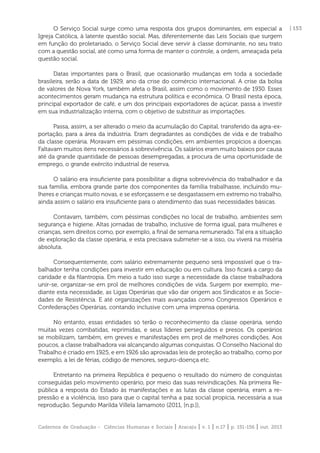 Cadernos de Graduação - Ciências Humanas e Sociais | Aracaju | v. 1 | n.17 | p. 151-156 | out. 2013
| 153O Serviço Social surge como uma resposta dos grupos dominantes, em especial a
Igreja Católica, à latente questão social. Mas, diferentemente das Leis Sociais que surgem
em função do proletariado, o Serviço Social deve servir à classe dominante, no seu trato
com a questão social, até como uma forma de manter o controle, a ordem, ameaçada pela
questão social.
Datas importantes para o Brasil, que ocasionarão mudanças em toda a sociedade
brasileira, serão a data de 1929, ano da crise do comércio internacional. A crise da bolsa
de valores de Nova York, também afeta o Brasil, assim como o movimento de 1930. Esses
acontecimentos geram mudança na estrutura política e econômica. O Brasil nesta época,
principal exportador de café, e um dos principais exportadores de açúcar, passa a investir
em sua industrialização interna, com o objetivo de substituir as importações.
Passa, assim, a ser alterado o meio da acumulação do Capital, transferido da agra-ex-
portação, para a área da indústria. Eram degradantes as condições de vida e de trabalho
da classe operária. Moravam em péssimas condições, em ambientes propícios a doenças.
Faltavam muitos itens necessários à sobrevivência. Os salários eram muito baixos por causa
até da grande quantidade de pessoas desempregadas, a procura de uma oportunidade de
emprego, o grande exército industrial de reserva.
O salário era insuﬁciente para possibilitar a digna sobrevivência do trabalhador e da
sua família, embora grande parte dos componentes da família trabalhasse, incluindo mu-
lheres e crianças muito novas, e se esforçassem e se desgastassem em extremo no trabalho,
ainda assim o salário era insuﬁciente para o atendimento das suas necessidades básicas.
Contavam, também, com péssimas condições no local de trabalho, ambientes sem
segurança e higiene. Altas jornadas de trabalho, inclusive de forma igual, para mulheres e
crianças, sem direitos como, por exemplo, a ﬁnal de semana remunerado. Tal era a situação
de exploração da classe operária, e esta precisava submeter-se a isso, ou viverá na miséria
absoluta.
Consequentemente, com salário extremamente pequeno será impossível que o tra-
balhador tenha condições para investir em educação ou em cultura. Isso ﬁcará a cargo da
caridade e da ﬁlantropia. Em meio a tudo isso surge a necessidade da classe trabalhadora
unir-se, organizar-se em prol de melhores condições de vida. Surgem por exemplo, me-
diante esta necessidade, as Ligas Operárias que vão dar origem aos Sindicatos e as Socie-
dades de Resistência. E até organizações mais avançadas como Congressos Operários e
Confederações Operárias, contando inclusive com uma imprensa operária.
No entanto, essas entidades só terão o reconhecimento da classe operária, sendo
muitas vezes combatidas, reprimidas, e seus líderes perseguidos e presos. Os operários
se mobilizam, também, em greves e manifestações em prol de melhores condições. Aos
poucos, a classe trabalhadora vai alcançando algumas conquistas. O Conselho Nacional do
Trabalho é criado em 1925, e em 1926 são aprovadas leis de proteção ao trabalho, como por
exemplo, a lei de férias, código de menores, seguro-doença etc.
Entretanto na primeira República é pequeno o resultado do número de conquistas
conseguidas pelo movimento operário, por meio das suas reivindicações. Na primeira Re-
pública a resposta do Estado às manifestações e as lutas da classe operária, eram a re-
pressão e a violência, isso para que o capital tenha a paz social propícia, necessária a sua
reprodução. Segundo Marilda Villela Iamamoto (2011, [n.p.]),
 