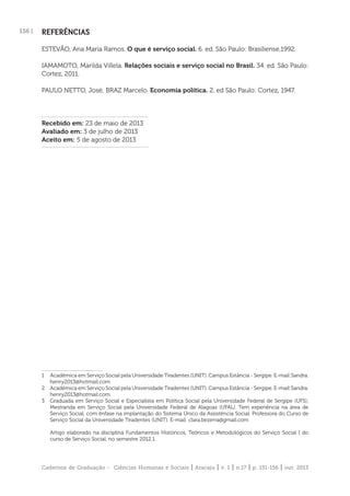 Cadernos de Graduação - Ciências Humanas e Sociais | Aracaju | v. 1 | n.17 | p. 151-156 | out. 2013
156 | REFERÊNCIAS
ESTEVÃO, Ana Maria Ramos. O que é serviço social. 6. ed. São Paulo: Brasiliense,1992.
IAMAMOTO, Marilda Villela. Relações sociais e serviço social no Brasil. 34. ed. São Paulo:
Cortez, 2011.
PAULO NETTO, José; BRAZ Marcelo. Economia política. 2. ed São Paulo: Cortez, 1947.
Recebido em: 23 de maio de 2013
Avaliado em: 3 de julho de 2013
Aceito em: 5 de agosto de 2013
1 Acadêmica em Serviço Social pela Universidade Tiradentes (UNIT). Campus Estância - Sergipe. E-mail:Sandra.
henry2013@hotmail.com.
2 Acadêmica em Serviço Social pela Universidade Tiradentes (UNIT). Campus Estância - Sergipe. E-mail:Sandra.
henry2013@hotmail.com.
3 Graduada em Serviço Social e Especialista em Política Social pela Universidade Federal de Sergipe (UFS);
Mestranda em Serviço Social pela Universidade Federal de Alagoas (UFAL). Tem experiência na área de
Serviço Social, com ênfase na implantação do Sistema Único da Assistência Social. Professora do Curso de
Serviço Social da Universidade Tiradentes (UNIT). E-mail: clara.bezerra@gmail.com
Artigo elaborado na disciplina Fundamentos Históricos, Teóricos e Metodológicos do Serviço Social I do
curso de Serviço Social, no semestre 2012.1.
 