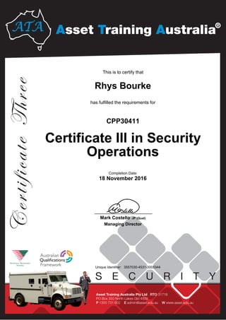 Rhys Bourke
Certificate III in Security
Operations
CPP30411
18 November 2016
This is to certify that
has fulfilled the requirements for
3557030-4531-3005344Unique Identifier:
Completion Date:
____________________________
Mark Costello JP (Qual)
Managing Director
 