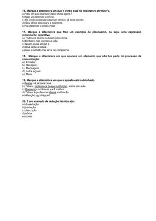 16. Marque a alternativa em que o verbo está no imperativo afirmativo.
a) Vou ter que escrever esse ofício agora?
b) Não vá escrever o ofício.
c) Se você soubesse escrever ofícios, já teria escrito.
d) Seu ofício está claro e coerente.
e) Vá escrever o ofício você.
17. Marque a alternativa que traz um exemplo de pleonasmo, ou seja, uma expressão
redundante, repetitiva.
a) Todos os alunos subiram para cima.
b) Dinheiro não compra a vida.
c) Quem avisa amigo é.
d) Boa tarde a todos.
e) Que a solidão me sirva de companhia.
18. Marque a alternativa em que aparece um elemento que não faz parte do processo de
comunicação.
a) Emissor.
b) Receptor.
c) Mensagem.
d) Letra legível.
e) Meio.
19. Marque a alternativa em que o aposto está sublinhado.
a) Maria, vá já para casa.
b) Tatiani, professora dessa instituição, adora dar aula.
c) Queremos conhecer você melhor.
d) Tatiani é professora dessa instituição.
e) Atenção: eu cheguei!
20. É um exemplo de redação técnica a(o):
a) dissertação
b) narração
c) descrição
d) ofício
e) conto

 
