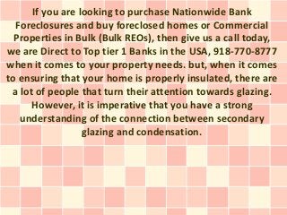 If you are looking to purchase Nationwide Bank
  Foreclosures and buy foreclosed homes or Commercial
  Properties in Bulk (Bulk REOs), then give us a call today,
we are Direct to Top tier 1 Banks in the USA, 918-770-8777
when it comes to your property needs. but, when it comes
to ensuring that your home is properly insulated, there are
 a lot of people that turn their attention towards glazing.
      However, it is imperative that you have a strong
   understanding of the connection between secondary
                  glazing and condensation.
 