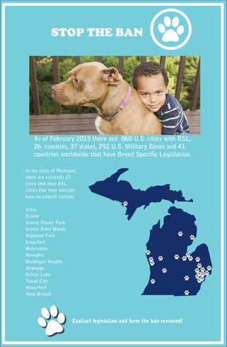As of February 2015 there are 860 U.S. cities with BSL,
26 counties, 37 states, 292 U.S. Military Bases and 41
countries worldwide that have Breed Specific Legislation.
In the state of Michigan,
there are currently 27
cities that have BSL.
Cities that have outright
bans on pitbulls include:
Alma
Ecorse
Grosse Pointe Park
Grosse Point Woods
Highland Park
Kingsford
Melvindale
Memphis
Muskegon Heights
Newaygo
Sylvan Lake
Tawas City
Waterford
West Branch
Contact legislation and have the ban removed!
STOP THE BAN
 