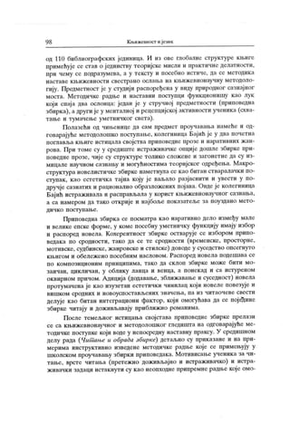 9 8 Књижевност и језик
од 110 библиографских јединица. И из ове глобалне структуре књиге
примећује се став о јединству теоријске мисли и практичне делатности,
при чему се подразумева, а у тексту и посебно истиче, да се методик а
н аст аве к љ иж евн ост и свест р ан о осл ањ а н а к љи ж евн он ау ч н у м ет одол о -
гију. Предметност је у студији распоређена у виду природног сазнајног
моста. Методичке радње и наставни поступци функционишу к ао лук
који спаја два ослонца: један је у стручној предметности (приповедна
збирка), а други је у менталној и рецепцијској активности ученика (схва-
тање и тумачење уметничког света).
Полазећи од чињенице да сам предмет проучавања намеће и од-
говарајуће методолошко поступање, колегиница Бај ић је у два почетна
поглавља књиге истицала својства приповедне прозе и наративних жан-
рова. При томе су у средиште исграживачке опције дошле збирке при-
поведне прозе, чиј е су структуре толико сложене и загонетне да су из-
мицале научном сазнању и могућностима теоријског одређења. Макро-
структура новелистичке збирке наметнула се као битан стваралачки по-
ступак , као естетичка тајна коју је ваљало разјаснити и увести у по-
дручје сазнатих и рационално образложених пој ава. Овде је колегиница
Бајић истраживала и расправљала у корист књижевнонаучног сазнања,
а са намером да тако открије и најбоље показатеље за поуздано мето-
д и ч к о п о ст у п ањ е .
Приповедна збирка се посматра као наративно дело између мале
и велике епске форме, у коме посебну уметничку функцију имају избор
и распоред новела. К охерентност збирке остварује се избором припо-
ведака по сродности, тако да се те сродности (временске, просторне,
мотивске, судбинске, ж анровске и стилске) доводе у суседство опсегнуто
к њигом и обележ ено посебним насловом. Распоред новела подешава се
по композиционим принципима, тако да склоп збирке може бити мо-
заичан, цик личан, у облику ланца и венца, а понек ад и са истуреном
оквирном причом. Адиција (додавање, зближавање и суседност) новела
протумачена је као изузетан естетички чинилац кој и новеле повезује и
ви ш к ом ср одних и новоусп ост ављених знач ења, п а из ч ит аоч еве свест и
делује као битан интеграциони фактор, који омогућава да се поједине
збирке читају и доживљавају приближно романима.
После темељног истицања својстава приповедне збирке прелази
се са књижевнонаучног и методолошког гледишта на одговарајуће ме-
тодичке поступке који воде у непосредну наставну праксу. У средишном
делу рада (Чит ање и обрада збирке) детаљно су приказане и на при-
мерима инструктивно изведене методичке радње које се примењују у
школском проучавању збирки приповедака. Мотивисање ученика за чи-
тање, врсте читања (претежно доживљајно и истраживачко) и истра-
живачки задаци истакнути су к ао неопходне припремне радње које омо-
 