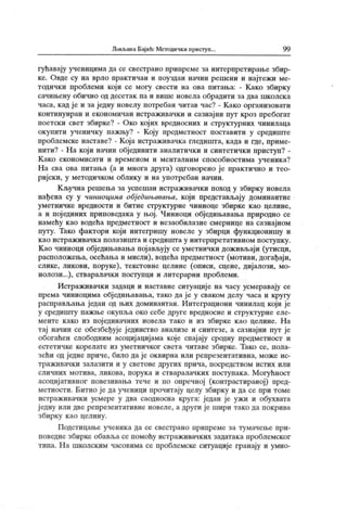 Љиљана Бај ић: Методичк и приступ.. 99
гућавају ученицима да се свестрано припреме за интерпретирање збир-
ке. Овде су на врло практичан и поуздан начин решени и најтежи ме-
тодички проблеми који се могу свести на ова питања: - Како збирку
сачињену обично од десетак па и више новела обрадити за два школск а
часа, кад је и за једну новелу потребан читав час? - Како организовати
континуиран и економичан истраживачки и сазнајни пут кроз пребогат
поетски свет збирке? - Око којих вредносних и структурних чинилаца
окупити ученичку пажњу? - Коју предметност поставити у средиште
проблемске наставе? - Која истраживачка гледишта, када и где, приме-
ниги? - На који начин објединити аналитички и синтетички приступ? -
К ако економисати и временом и менталним способностима ученика?
На сва ова питања (а и многа друга) одговорено је практично и тео-
ријски, у методичком облику и на употребан начин.
К ључна решења за успешан истраживачки поход у збирку новела
нађена су у ниниоцима обједињавања, који представљају доминантне
уметничке вредности и битне структурне чиниоце збирке као целине,
а и појединих приповедака у њој. Чиниоци обједињавања природно се
намећу као водећа предметност и незаобилазне смернице на сазнајном
путу. Тако фактори који интегришу новеле у збирци функционишу и
к ао ист раж ивачк а п олазиш т а и средиш т а у инт ерп рет ативн ом п оступк у .
Као чиниоци обједињавања појављују се уметнички доживљаји (утисци,
расположења, осећањаи мисли), водећа предметност (мотиви, догађаји,
слике, ликови, поруке), текстовне целине (описи, сцене, дијалози, мо-
нолози...), стваралачки поступци и литерарни проблеми.
Истраживачки задаци и наставне ситуације на часу усмеравају се
према чиниоцима обједињавања, тако да ј е у сваком делу часа и кругу
расправљања један од њих доминантан. Интеграциони чинилац који је
у средишту пажње окупља око себе друге вредносне и структурне еле-
менте к ако из пој единачних новела тако и из збирке као целине. На
тај начин се обезбеђује јединство анализе и синтезе, а сазнајни пут је
обогаћен слободним асоцијацијама које спај ају сродну предметност и
естетичке корелате из уметничког света читаве збирке. Тако се, пола-
зећи од једне приче, било да је оквирна или ренрезентативна, може ис-
т р аж ив ач к и зал азит и и у свет ове дру гих пр и ч а, п оср едст вом и стих ил и
сличних мотива, ликова, порук а и стваралачк их поступак а. М огућност
асоцијативног повезивања тече и по опречној (контрастираној) пред-
метности. Битно је да ученици прочигају целу збирку и да се при томе
истраживачки усмере у два саодносна круга: један је ужи и обухвата
једну или две репрезентативне новеле, а други је шири тако да покрива
збирку к ао целину.
Подстицање ученика да се свестрано ирипреме за тумачење при-
поведне збирке обавља се помоћу истраживачких задатака проблемског
типа. На школским часовима се проблемске ситуације гранају и умно-
 