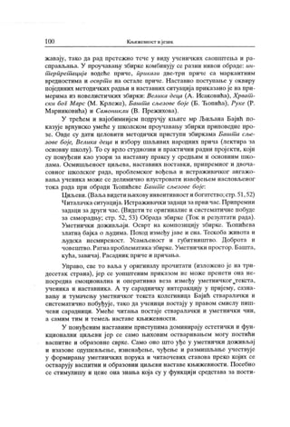 100 Кљижевиост и језик
жавају, тако да рад претежно тече у виду ученичких саопштеља и ра-
справљања. У проучавању збирке комбинују се разни нивои обраде: ин-
т српрет ациј а водеће приче, прикази две-три приче са марк антним
вредностима и осврт и на остале приче. Наставно поступање у оквиру
појединих методичких радњи и наставних ситуација приказано је на при-
мерима из новелистичких збирки: Велика деца (А . Исаковића), Хрват -
ски бог Марс (М . К рлеже), Башт а сљезове боје (Б. Ћопића), Руке (Р.
Маринковића) и Самоникли (В. Прежихова).
У трећем и најобимнијем подручју књиге мр Љиљана Бајић по-
казуј е врхунско умеће у школском проучавању збирки приповедне про-
зе. Овде су дати целовити методичк и приступи збиркама Башт а сље-
зове боје, Велика деца и избору шаљивих народних прича (лектира за
основну школу). То су врло студиозни и практични радни пројекти, који
су понуђени као узори за наставну праксу у средњим и основним шко-
лама. Осмишљеност циљева, наставних поставк и, припремног и двоча-
совног школског рада, проблемског вођења и истраж ивачког ангажо-
вања ученик а може се делимично илустровати навођењем насловљеног
ток а рада при обради Ћопићеве Башт е сљезове боје:
Циљеви.(Ваљавидетињихову инвентивност и богатство;стр.51,52)
Читалачкаситуација. Истраживачки задаци запрви час. Припремни
задаци за други час. (Видети те оригиналне и систематичне побуде
за саморадњу; стр. 52, 53) Обрада збирке (Ток и резултати рада).
Уметнички доживљаји. Осврт на композицију збирке. Ћопићева
златна бајк а о људима. Поход између ј аве и сна. Тескоба живота и
људска несмиреност. Усамљеност и губитништво. Доброта и
човештво.Ратна проблематиказбирке.Уметнички простор. Башта,
кућа, завичај . Расадник приче и причања.
Управо, све то ваља у оригиналу прочитати (изложено је на три-
десетак страна), јер се уопштеним приказом не може пренети она не-
посредна емоционална и оперативна веза између уметничког Јгекста,
ученика и наставника. А ту сарадничку интеракцију у приј ему, сазна-
вању и тумачењу уметничког текста колегиница Бајић стваралачки и
систематично побуђује, тако да ученици постају у правом смислу пиш-
чеви сарадници. Умеће читања постај е стваралачки и уметнички чин,
а с а м и м т и м и т е м е љ н а с т а в е к њ и ж е в н о с т и .
У понуђеним наставним приступима доминирају естетички и фун-
кционални циљеви јер се само њиховим остваривањем могу постићи
васпитне и образовне сврхе. Само оно што уђе у уметнички доживљај
и изазове одушевљење, изненађење, чуђење и размишљање учествуј е
у формирању уметничких порука и читаочевих ставова преко којих се
остварују васпитни и образовни циљеви наставе књижевности. Посебно
се стимулишу и цене она знања која су у функцији средстава за пости-
 
