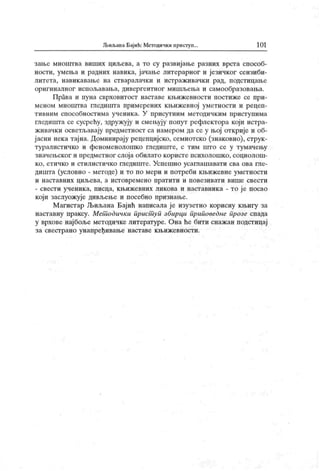 Љиљана Бајић: Методички приступ.. 10 1
зање мноштва виших циљева, а то су развијање разних врста способ-
ности, умења и радних навика, јачање литерарног и језичког сензиби-
ли т ет а, н ави к ав ањ е н а ст в ар ал ач к и и и ст р аж и в ач к и р ад, п одст и ц ањ е
оригиналног испол>авања, дивергентног мишљења и самообразовања.
Права и пуна сврховитост наставе књижевности постиже се при-
меном мноштва гледишта примерених књижевној уметности и рецеп-
тивним способностима ученик а. У присутним методичким приступима
гледишта се сусрећу, здружују и смењују попут рефлектора који истра-
живачки осветљавају предметност са намером да се у њој открије и об-
ј асни нек а тајна. Доминирају рецепцијско, семиотско (знаковно), струк-
туралистичко и феноменолошко гледиште, с тим што се у тумачењу
значењског и предметног слоја обилато користе психолошк о, социолош-
ко, етичко и стилистичко гледиште. Успеххшо усаглашавати сва ова гле-
дишта (условно - методе) и то по мери и потреби књижевне уметности
и н аст ав н их ц иљ ева, а и ст овр ем ен о п р ат ит и и п о вези ват и ви ш е св ест и
- свести ученика, писца, књижевних ликова и наставника - то је посао
који заслуожује дивљење и посебно признање.
М агистар Љиљана Бајић написала ј е изузетно корисну књигу за
наставну праксу. Мет одички прист уп збирци приповеднс прозе спада
у врхове нај боље методичке литературе. Она ће бити снаж ан подстицај
за свестрано унапређивање наставе књижевности.
 