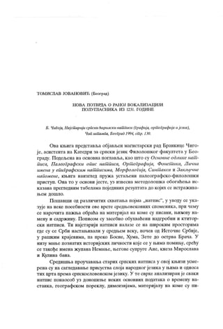 Т ОМИСЛ А В ЈОВА НОВИЋ (Београд)
Н ОВА ПОТ ВРДА О РА Н ОЈ ВОК А ЛИЗА Ц ИЈИ
ПОЛУ ГЛА СН И К А ИЗ 1231. ГОД ИНЕ
Б. Чигоја, Најсшарији сриски ћирилски нашписи (Графија, оршографија ијезик),
Чип шт ампа, Б еоГрад 1994, ст р. 130.
Ова књига представља објављен магистарски рад Бранкице Чиго-
је, асистента на Катедри за српски језик Филолошког факултета у Бео-
граду. Подељена на основна поглавља, као што су Основнеодликенат -
писа, Палеографски опис нат писа, Орт ографиј а, Фонет ика, Лична
имена у епиграфским нат писима, Морфологија, Синт акса и Закљунне
напомене, књига наизшед пружа устаљени палеографско-филолошки
приступ. Она то у основи ј есте, уз извесна методолошка обогаћења ис-
казана прегледним табелама пој единих резултата до којих се истражива-
њ ем д о ш л о .
Пошавши од различитих схватања појма „натпис"
, у уводу се ук а-
зује на неке посебности ове врсте средњовековних споменик а, при чему
се нарочита пажња обраћа на материјал на коме су писани, њихову на-
мену и садржину. Пописом су засебно обухваћени надгробни и ктитор-
ски натписи. Ти најстарији натписи налазе се на широким просторима
где су се Срби настањивали у средњем веку, почев од Источне Србије,
у рашким крајевима, па преко Босне, Хума, Зете до острва Брача. У
низу мање познатих историјских личности кој есеу њима помињу, срећу
сетакође имена жупанаНемање, његове супруге Ане, кнеза Мирослава
и Кулина бана.
Средишња проучавања старих српских натписа у овој књизи усме-
рена су на сагледавање присуства слоја народног језика у њима и односа
тих црта према српскословенском језику. У те сврхе анализиран је сваки
натпис понаособ уз доношење неких основних податак а о времену на-
станка, географском пореклу, димензијама, материј алу на коме су пи-
 