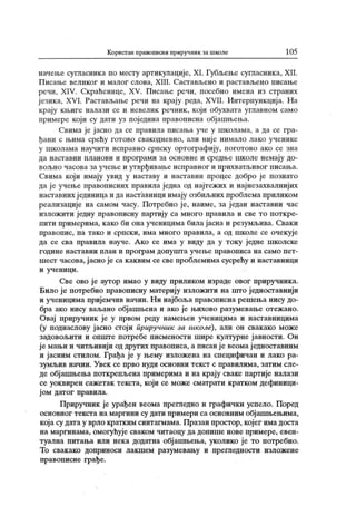 Корист ан правописни приручник за школе 105
начење сугласника по месту аргикулације, XI. Губљење сугласника, XII.
П исање великог и малог слова, XIII. Саст ављено и растављено писање
речи, XIV. Скраћенице, XV. Писање речи, посебно имена из страних
ј езика, XVI. Растављање речи на крају реда, XVII. Интерпункција. На
крају књиге налази се и невелик речник, који обухвата углавном само
примере који су дати уз поједина правописна објашњења.
Свима ј е ј асно да се правила писања уче у школама, а да се гра-
ђани с њима срећу готово свакодневно, али ниј е нимало лако ученике
у школама научити исправно српску ортографију, поготово ако се зна
да наставни планови и програми за основне и средње школе немају до-
вољно часова за учење и утврђивање исправног и прихватљивог писања.
Свима који имају увид у наставу и наставни процес добро је познато
да је учење правописних правила једна од најтежих и најнезахвалнијих
наставних ј единица и да наставници имају озбиљних проблема приликом
реализације на самом часу. Потребно је, наиме, за један наставни час
изложити једну правописну партију са много правила и све то поткре-
пити примерима, како би она ученицима билајасна и резумљива. Сваки
правопис, па тако и српски, има много правила, а од школе се очекује
да се сва правила науче. А ко се има у виду да у току једне школске
г один е н аст авн и п л ан и п р о г р ам до п у ш г а уч ењ е п р ав о п и са н а сам о п ет -
шест часова, ј асно је са к аквим се све проблемима сусрећу и наставници
и у ч ен и ц и .
Све ово ј е аутор имао у виду приликом израде овог приручник а.
Било је потребно правописну материју изложити на што једноставнији
и ученицима пријемчив начин. Ни најбоља правописна решења нису до-
бра ако нису ваљано објашњена и ако је њихово разумевање отежано.
Овај приручник је у првом реду намењен ученицима и наставницима
(у поднаслову јасно стоји приручник за школе), али он свакако може
задовољити и опште потребе писмености шире културне ј авности. Он
је мањи и читљивији од других правописа, а писан је веомаједноставним
и јасним стилом. Грађа је у њему изложена на специфичан и лако ра-
зумљив начин. Увек се прво нуди основни текст с правилима, затим сле-
де објашњења поткрепљена примерима и на крају сваке партије налази
се уоквирен сажетак текста, који се може сматрати кратком дефиници-
ј ом датог правила.
Приручник је урађен веома прегледно и графички успело. Поред
основног текста на маргини су дати примери са основним обј ашњењима,
која су дата у врло кратким синтагмама. Празан простор, којег има доста
на маргинама, омогућује сваком читаоцу да допише нове примере, евен-
туална питања или нека додатна објашњења, уколико је то потребно.
То свакако доприноси лакшем разумевању и прегледности изложене
правописне грађе.
 